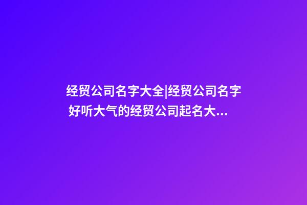 经贸公司名字大全|经贸公司名字 好听大气的经贸公司起名大全-第1张-公司起名-玄机派